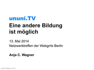 Eine andere Bildung
ist möglich
13. Mai 2014
Netzwerktreffen der Webgrrls Berlin
!
Anja C. Wagner
(c) Anja C. Wagner | ununi.TV
ununi.TV
 