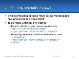 Label – opis elementa obrasca
 Svim elementima obrasca može se (ne mora) dodati
opis pomoću html oznake label
 To se može učiniti na dva načina:
» Pomoću atributa for gdje zadamo ime elementa:
<label for="adresa">adresa:</label>
<input type="text" name="adresa" id="adresa">
» Ubacivanje elementa za unos unutar elementa label
<label>adresa:
<input type="text" name="adresa2" id="adresa2">
</label>

WebGrupa - Tehnička škola, Požega - Hrvoje Mikolčević

2012. / 2013.

10

 