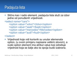 Padajuća lista
 Slično kao i radio element, padajuća lista služi za izbor
jedne od ponuđenih vrijednosti.
<select name="cars">
<option value="volvo">Volvo</option>
<option value="saab">Saab</option>
<option value="mercedes">Mercedes</option>
<option value="audi">Audi</option>
</select>
 Vrijednosti koje vidi korisnik su unutar elemenata
option, (u ovom primjeru napisane velikim slovom), a
svaki option element ima atribut value koji određuje
vrijednost koja se šalje ako ta opcija bude izabrana.
WebGrupa - Tehnička škola, Požega - Hrvoje Mikolčević

2012. / 2013.

11

 