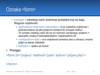 Oznaka <form>
» enctype – određuje način kodiranja podataka koji se šalju.
Moguće vrijednosti:
 application/x-www-form-urlencoded – to je najčešća vrijednost i
podrazumijeva se ako potpuno izostavimo enctype atribut.
To između ostalog znači da se svi razmaci zamjenjuju znakom +,
specijalni znakovi heksadekadskim vrijednostima itd
 multipart/form-data – ovu vrijednost koristimo ako u obrascu imamo
polje za slanje datoteke
 text/plain – rijetko se koristi

 Primjer:
<form id=”prijava” method=“post” action=“prijavi.php”>
…
</form>
WebGrupa - Tehnička škola, Požega - Hrvoje Mikolčević

2012. / 2013.

4

 