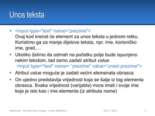 Unos teksta
 <input type="text" name=“prezime">
Ovaj kod kreirat će element za unos teksta u jednom retku.
Koristimo ga za manje dijelove teksta, npr. ime, korisničko
ime, grad,…
 Ukoliko želimo da odmah na početku polje bude ispunjeno
nekim tekstom, tad ćemo zadati atribut value:
<input type="text" name= “prezime" value=“unesi prezime">
 Atribut value moguće je zadati većini elemenata obrasca
 On ujedno predstavlja vrijednost koja se šalje iz tog elementa
obrasca. Svaka vrijednost (varijabla) mora imati i svoje ime
koje je isto kao i ime elementa (iz atributa name)

WebGrupa - Tehnička škola, Požega - Hrvoje Mikolčević

2012. / 2013.

5

 
