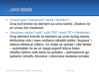 …unos teksta
 <input type="password" name=“lozinka">
Ovaj kod kreirat će element za unos lozinki. Znakovi će
pri unosu biti maskirani.
 <textarea name=“opis" cols="50" rows="6"></textarea>
Ovaj element kreirati će element za unos dužeg teksta.
Atributima cols i rows možemo odrediti koliko “stupaca” i
redova teksta je vidljivo, no može se upisati i više teksta
– automatski će se uz njega pojaviti klizna traka.
Ukoliko želimo neki tekst na početku – jednostavno ga
upišemo između otvorene i zatvorene textarea oznake

WebGrupa - Tehnička škola, Požega - Hrvoje Mikolčević

2012. / 2013.

6

 