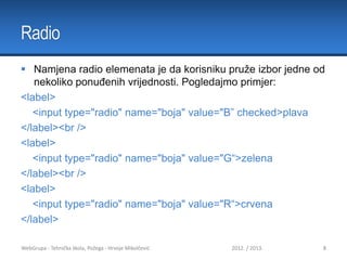 Radio
 Namjena radio elemenata je da korisniku pruže izbor jedne od
nekoliko ponuđenih vrijednosti. Pogledajmo primjer:
<label>
<input type="radio" name="boja" value="B” checked>plava
</label><br />
<label>
<input type="radio" name="boja" value="G“>zelena
</label><br />
<label>
<input type="radio" name="boja" value="R“>crvena
</label>
WebGrupa - Tehnička škola, Požega - Hrvoje Mikolčević

2012. / 2013.

8

 