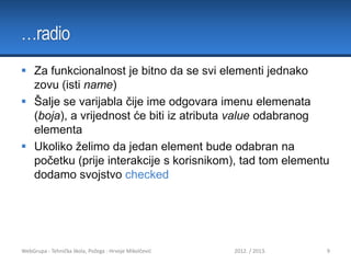 …radio
 Za funkcionalnost je bitno da se svi elementi jednako
zovu (isti name)
 Šalje se varijabla čije ime odgovara imenu elemenata
(boja), a vrijednost će biti iz atributa value odabranog
elementa
 Ukoliko želimo da jedan element bude odabran na
početku (prije interakcije s korisnikom), tad tom elementu
dodamo svojstvo checked

WebGrupa - Tehnička škola, Požega - Hrvoje Mikolčević

2012. / 2013.

9

 