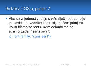 Sintaksa CSS-a, primjer 2:
 Ako se vrijednost zadaje s više riječi, potrebno ju
je staviti u navodnike kao u slijedećem primjeru
kojim bismo za font u svim odlomcima na
stranici zadali "sans serif":
p {font-family: "sans serif"}

WebGrupa - Tehnička škola, Požega - Hrvoje Mikolčević

2012. / 2013.

10

 