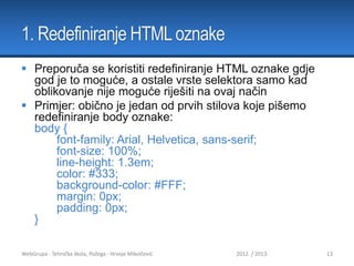 1. Redefiniranje HTML oznake
 Preporuča se koristiti redefiniranje HTML oznake gdje
god je to moguće, a ostale vrste selektora samo kad
oblikovanje nije moguće riješiti na ovaj način
 Primjer: obično je jedan od prvih stilova koje pišemo
redefiniranje body oznake:
body {
font-family: Arial, Helvetica, sans-serif;
font-size: 100%;
line-height: 1.3em;
color: #333;
background-color: #FFF;
margin: 0px;
padding: 0px;
}
WebGrupa - Tehnička škola, Požega - Hrvoje Mikolčević

2012. / 2013.

13

 