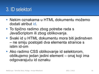 3. ID selektori
 Nekim oznakama u HTML dokumentu možemo
dodati atribut id.
 To tipično radimo zbog potrebe rada s
JavaScriptom ili zbog oblikovanja.
 Svaki id u HTML dokumentu mora biti jedinstven
– ne smiju postojati dva elementa stranice s
istim id-om
 Ako radimo CSS oblikovanje id selektorom,
oblikujemo jedan jedini element – onaj koji ima
odgovarajuću id oznaku
WebGrupa - Tehnička škola, Požega - Hrvoje Mikolčević

2012. / 2013.

16

 