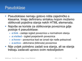 Pseudoklase
 Pseudoklase nemaju gotovo ništa zajedničko s
klasama. Imaju definiranu sintaksu kojom možemo
oblikovati pojedina stanja nekih HTML elemenata.
 Najviše se koriste za oblikovanje poveznica gdje
postoje 4 pseudoklase:
»
»
»
»

a:link - zadaje izgled poveznice u normalnom stanju
a:visited - izgled posjećenih poveznica
a:hover - poveznica kad se iznad nje nađe pokazivač
a:active - aktivirana (kliknuta) poveznica

 Nije uvijek potrebno zadati sva stanja, ali se stanja
trebaju zadavati upravo ovim redoslijedom
WebGrupa - Tehnička škola, Požega - Hrvoje Mikolčević

2012. / 2013.

18

 