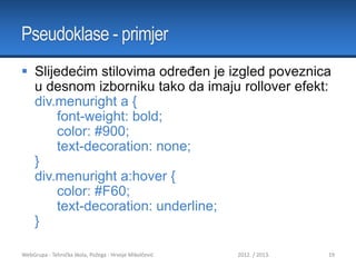 Pseudoklase - primjer
 Slijedećim stilovima određen je izgled poveznica
u desnom izborniku tako da imaju rollover efekt:
div.menuright a {
font-weight: bold;
color: #900;
text-decoration: none;
}
div.menuright a:hover {
color: #F60;
text-decoration: underline;
}
WebGrupa - Tehnička škola, Požega - Hrvoje Mikolčević

2012. / 2013.

19

 