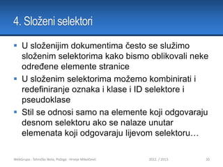 4. Složeni selektori
 U složenijim dokumentima često se služimo
složenim selektorima kako bismo oblikovali neke
određene elemente stranice
 U složenim selektorima možemo kombinirati i
redefiniranje oznaka i klase i ID selektore i
pseudoklase
 Stil se odnosi samo na elemente koji odgovaraju
desnom selektoru ako se nalaze unutar
elemenata koji odgovaraju lijevom selektoru…
WebGrupa - Tehnička škola, Požega - Hrvoje Mikolčević

2012. / 2013.

20

 