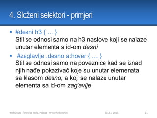 4. Složeni selektori - primjeri
 #desni h3 { … }
Stil se odnosi samo na h3 naslove koji se nalaze
unutar elementa s id-om desni
 #zaglavlje .desno a:hover { … }
Stil se odnosi samo na poveznice kad se iznad
njih nađe pokazivač koje su unutar elemenata
sa klasom desno, a koji se nalaze unutar
elementa sa id-om zaglavlje

WebGrupa - Tehnička škola, Požega - Hrvoje Mikolčević

2012. / 2013.

21

 