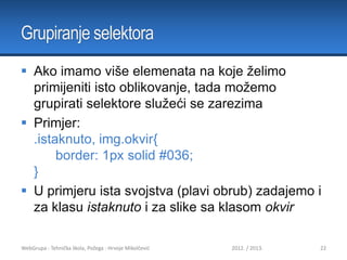 Grupiranje selektora
 Ako imamo više elemenata na koje želimo
primijeniti isto oblikovanje, tada možemo
grupirati selektore služeći se zarezima
 Primjer:
.istaknuto, img.okvir{
border: 1px solid #036;
}
 U primjeru ista svojstva (plavi obrub) zadajemo i
za klasu istaknuto i za slike sa klasom okvir
WebGrupa - Tehnička škola, Požega - Hrvoje Mikolčević

2012. / 2013.

22

 