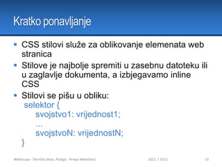 Kratko ponavljanje
 CSS stilovi služe za oblikovanje elemenata web
stranica
 Stilove je najbolje spremiti u zasebnu datoteku ili
u zaglavlje dokumenta, a izbjegavamo inline
CSS
 Stilovi se pišu u obliku:
selektor {
svojstvo1: vrijednost1;
...
svojstvoN: vrijednostN;
}
WebGrupa - Tehnička škola, Požega - Hrvoje Mikolčević

2012. / 2013.

23

 