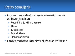 Kratko ponavljanje
 Obzirom na selektore imamo nekoliko načina
zadavanja stilova:
»
»
»
»
»

Redefiniranje HTML oznake
Klase
ID selektori
Pseudoklase
Složeni selektori

 Stilove možemo i grupirati služeći se zarezima

WebGrupa - Tehnička škola, Požega - Hrvoje Mikolčević

2012. / 2013.

24

 