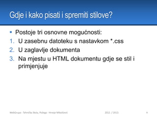 Gdje i kako pisati i spremiti stilove?
 Postoje tri osnovne mogućnosti:
1. U zasebnu datoteku s nastavkom *.css
2. U zaglavlje dokumenta
3. Na mjestu u HTML dokumentu gdje se stil i
primjenjuje

WebGrupa - Tehnička škola, Požega - Hrvoje Mikolčević

2012. / 2013.

4

 