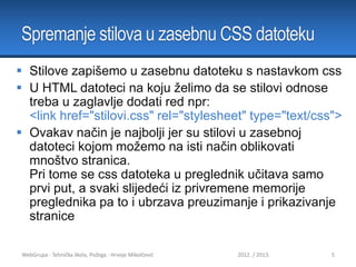 Spremanje stilova u zasebnu CSS datoteku
 Stilove zapišemo u zasebnu datoteku s nastavkom css
 U HTML datoteci na koju želimo da se stilovi odnose
treba u zaglavlje dodati red npr:
<link href="stilovi.css" rel="stylesheet" type="text/css">
 Ovakav način je najbolji jer su stilovi u zasebnoj
datoteci kojom možemo na isti način oblikovati
mnoštvo stranica.
Pri tome se css datoteka u preglednik učitava samo
prvi put, a svaki slijedeći iz privremene memorije
preglednika pa to i ubrzava preuzimanje i prikazivanje
stranice
WebGrupa - Tehnička škola, Požega - Hrvoje Mikolčević

2012. / 2013.

5

 