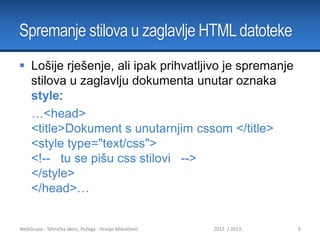 Spremanje stilova u zaglavlje HTML datoteke
 Lošije rješenje, ali ipak prihvatljivo je spremanje
stilova u zaglavlju dokumenta unutar oznaka
style:
…<head>
<title>Dokument s unutarnjim cssom </title>
<style type="text/css">
<!-- tu se pišu css stilovi -->
</style>
</head>…

WebGrupa - Tehnička škola, Požega - Hrvoje Mikolčević

2012. / 2013.

6

 