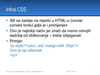 Inline CSS
 Stil se zadaje na mjestu u HTML-u (unutar
oznake body) gdje je i primijenjen
 Ovo je najlošiji način jer znači da nismo odvojili
sadržaj od oblikovanja – treba izbjegavati
 Primjer:
<p style="color: red; margin-left: 20px">
Ovo je taj odlomak
</p>

WebGrupa - Tehnička škola, Požega - Hrvoje Mikolčević

2012. / 2013.

7

 