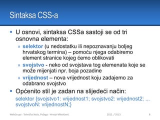 Sintaksa CSS-a
 U osnovi, sintaksa CSSa sastoji se od tri
osnovna elementa:
» selektor (u nedostatku ili nepoznavanju boljeg
hrvatskog termina) – pomoću njega odabiremo
element stranice kojeg ćemo oblikovati
» svojstvo - neko od svojstava tog elemenata koje se
može mijenjati npr. boja pozadine
» vrijednost – nova vrijednost koju zadajemo za
odabrano svojstvo

 Općenito stil je zadan na slijedeći način:
selektor {svojstvo1: vrijednost1; svojstvo2: vrijednost2; ...
svojstvoN: vrijednostN;}
WebGrupa - Tehnička škola, Požega - Hrvoje Mikolčević

2012. / 2013.

8

 