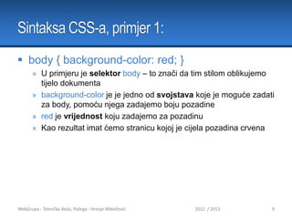 Sintaksa CSS-a, primjer 1:
 body { background-color: red; }
» U primjeru je selektor body – to znači da tim stilom oblikujemo
tijelo dokumenta
» background-color je je jedno od svojstava koje je moguće zadati
za body, pomoću njega zadajemo boju pozadine
» red je vrijednost koju zadajemo za pozadinu
» Kao rezultat imat ćemo stranicu kojoj je cijela pozadina crvena

WebGrupa - Tehnička škola, Požega - Hrvoje Mikolčević

2012. / 2013.

9

 