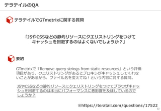 テラテイルのQA
12
テラテイルでGTmetrixに関する質問
※https://teratail.com/questions/17522
「JSやCSSなどの静的リソースにクエリストリングをつけて
キャッシュを回避するのはよくないでしょうか？」
GTmetrixで「Remove query strings from static resources」という評価
項目があり、クエリストリングがあるとプロキシがキャッシュしてくれな
いことがあるから、ファイル名を変えてね！という内容に対する質問。
JSやCSSなどの静的リソースにクエリストリングをつけてブラウザキャッ
シュを回避するのは本当にパフォーマンスに悪影響を及ぼしているので
しょうか？
要約
 