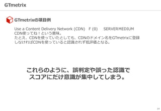 GTmetrix
14
GTmetrixの項目例
Use a Content Delivery Network (CDN) F (0) SERVERMEDIUM
CDN使ってね！という意味。
たとえ、CDNを使っていたとしても、CDNのドメイン名をGTmetrixに登録
しなければCDNを使っていると認識されず低評価となる。
これらのように、誤判定や誤った認識で
スコアにだけ意識が集中してしまう。
 