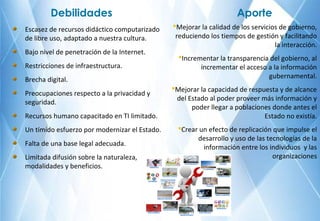 Escasez de recursos didáctico computarizado
de libre uso, adaptado a nuestra cultura.
Bajo nivel de penetración de la Internet.
Restricciones de infraestructura.
Brecha digital.
Preocupaciones respecto a la privacidad y
seguridad.
Recursos humano capacitado en TI limitado.
Un tímido esfuerzo por modernizar el Estado.
Falta de una base legal adecuada.
Limitada difusión sobre la naturaleza,
modalidades y beneficios.
Debilidades
Mejorar la calidad de los servicios de gobierno,
reduciendo los tiempos de gestión y facilitando
la interacción.
Incrementar la transparencia del gobierno, al
incrementar el acceso a la información
gubernamental.
Mejorar la capacidad de respuesta y de alcance
del Estado al poder proveer más información y
poder llegar a poblaciones donde antes el
Estado no existía.
Crear un efecto de replicación que impulse el
desarrollo y uso de las tecnologías de la
información entre los individuos y las
organizaciones
Aporte
 