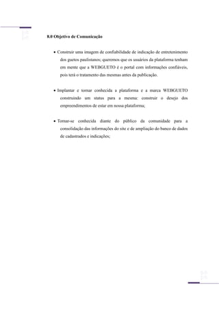 8.0 Objetivo de Comunicação
 Construir uma imagem de confiabilidade de indicação de entretenimento
dos guetos paulistanos; queremos que os usuários da plataforma tenham
em mente que a WEBGUETO é o portal com informações confiáveis,
pois terá o tratamento das mesmas antes da publicação.
 Implantar e tornar conhecida a plataforma e a marca WEBGUETO
construindo um status para a mesma: construir o desejo dos
empreendimentos de estar em nossa plataforma;
 Tornar-se conhecida diante do público da comunidade para a
consolidação das informações do site e de ampliação do banco de dados
de cadastrados e indicações;
 