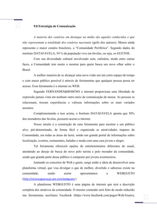 9.0 Estratégia de Comunicação
A maioria dos cenários em destaque na mídia são aqueles conhecidos e que
não representam a totalidade dos cenários nacionais (grifo dos autores). Menos ainda
representa o maior cenário brasileiro, a “Comunidade Periférica”. Segundo dados do
instituto DATAFAVELA, 54 % da população vive em favelas, ou seja, os GUETOS.
Com sua diversidade cultural envolvendo som, culinária, moda entre outras
faces, a Comunidade tem muito a mostrar para quem busca um novo olhar sobre o
Brasil.
A melhor maneira de se alcançar uma nova visão em um curto espaço de tempo
e com maior público possível é através de ferramentas que qualquer pessoa possa ter
acesso. Essa ferramenta é a internet ou WEB.
Segundo FERNANDES&ROSENO a internet proporciona uma liberdade de
expressão jamais vista em nenhum outro meio de comunicação de massa. As pessoas se
relacionam, trocam experiências e valiosas informações sobre os mais variados
assuntos.
Complementando a tese acima, o Instituto DATAFAVELA aponta que 50%
dos moradores das favelas, possuem acesso a internet.
Nosso intuito é a construção de uma ferramenta para mostrar a um público
alvo, pré-determinado, de forma fácil e organizada as atratividades impares da
Comunidade, em todas as áreas do lazer, sendo um grande portal de informações sobre
localização, eventos, restaurantes, baladas e moda com uma cara jovem e alegre.
Tal ferramenta oferecerá opções de entretenimentos diferentes do usual,
atendendo ao desejo de busca do novo pelo turista e pelo morador da comunidade,
sendo que grande parte desse público é composto por jovens aventureiros.
Juntando os conceitos de Web e gueto, surge então a ideia de desenvolver uma
plataforma virtual, que visa divulgar o que de melhor, divertido e saboroso existe na
comunidade, sendo assim apresentamos a WEBGUETO
(http://victoryagoaraujo.wix.com/webgueto )
A plataforma WEBGUETO é uma página de internet que terá a descrição
completa dos atrativos da comunidade. O mesmo conteúdo será feito de modo reduzido
nas ferramentas auxiliares Facebook (https://www.facebook.com/pages/Web-Gueto),
 