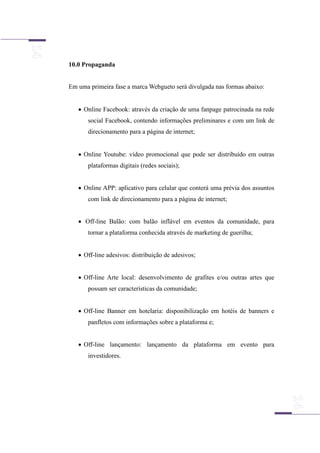 10.0 Propaganda
Em uma primeira fase a marca Webgueto será divulgada nas formas abaixo:
 Online Facebook: através da criação de uma fanpage patrocinada na rede
social Facebook, contendo informações preliminares e com um link de
direcionamento para a página de internet;
 Online Youtube: vídeo promocional que pode ser distribuído em outras
plataformas digitais (redes sociais);
 Online APP: aplicativo para celular que conterá uma prévia dos assuntos
com link de direcionamento para a página de internet;
 Off-line Balão: com balão inflável em eventos da comunidade, para
tornar a plataforma conhecida através de marketing de guerilha;
 Off-line adesivos: distribuição de adesivos;
 Off-line Arte local: desenvolvimento de grafites e/ou outras artes que
possam ser características da comunidade;
 Off-line Banner em hotelaria: disponibilização em hotéis de banners e
panfletos com informações sobre a plataforma e;
 Off-line lançamento: lançamento da plataforma em evento para
investidores.
 