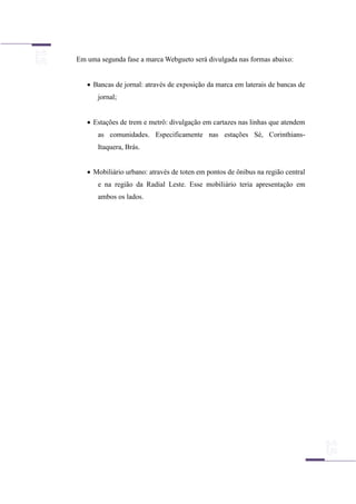 Em uma segunda fase a marca Webgueto será divulgada nas formas abaixo:
 Bancas de jornal: através de exposição da marca em laterais de bancas de
jornal;
 Estações de trem e metrô: divulgação em cartazes nas linhas que atendem
as comunidades. Especificamente nas estações Sé, Corinthians-
Itaquera, Brás.
 Mobiliário urbano: através de toten em pontos de ônibus na região central
e na região da Radial Leste. Esse mobiliário teria apresentação em
ambos os lados.
 