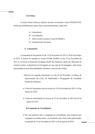 11.0 Tática
As ações táticas terão por objetivo mostrar ao mercado a marca WEBGUETO.
Sendo que trabalharemos quatro fases concomitantemente, sendo elas:
A. Lançamento;
B. Consolidação;
C. Ações exclusivas para a Copa do Mundo e;
D. Fortalecimento da marca.
A- Lançamento
A campanha de lançamento irá de 15 de Novembro de 2013 a 26 de Novembro
de 2013. A mesma foi lançada no evento FLINK SAMPA, no dia 15 de Novembro de
2013 às 14 horas no Stand da Faculdade Zumbi dos Palmares, dentro do Memorial da
América Latina. A plataforma foi divulgada em uma tela de 50 polegadas, onde foram
apresentadas as suas funcionalidades, interfaces, conceitos de criação.
Haverá um segundo lançamento, no dia 26 de Novembro na Banca de
Apresentação do Curso de Publicidade e Propaganda da Faculdade
Zumbi dos Palmares;
 A fase de lançamento deverá ocorrer de 15 de Novembro de 2013 a 30 de
Janeiro de 2014.
 A fase de consolidação irá ocorrer de 15 de Novembro de 2013 até 30 de
Agosto de 2014.
B-Campanha de Consolidação
 Em uma primeira fase a campanha de consolidação será composta por
campanha em mídias online. No Facebook serão feitos links patrocinados
no período de 15 de Novembro de 2013 a 30 de Agosto de 2014.
 