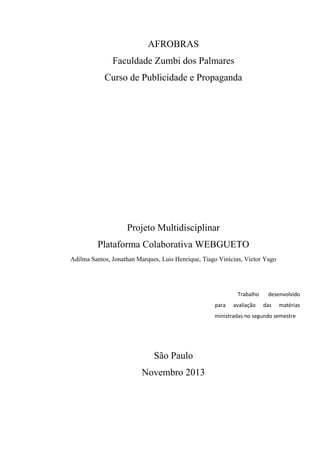 AFROBRAS
Faculdade Zumbi dos Palmares
Curso de Publicidade e Propaganda
Projeto Multidisciplinar
Plataforma Colaborativa WEBGUETO
Adilma Santos, Jonathan Marques, Luis Henrique, Tiago Vinícius, Victor Yago
São Paulo
Novembro 2013
Trabalho desenvolvido
para avaliação das matérias
ministradas no segundo semestre
 