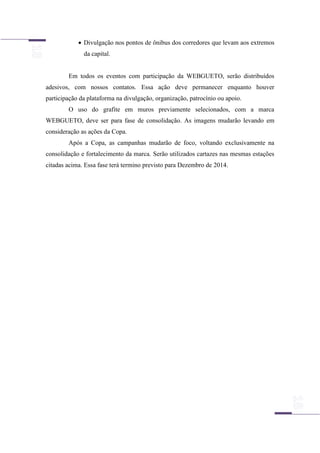  Divulgação nos pontos de ônibus dos corredores que levam aos extremos
da capital.
Em todos os eventos com participação da WEBGUETO, serão distribuídos
adesivos, com nossos contatos. Essa ação deve permanecer enquanto houver
participação da plataforma na divulgação, organização, patrocínio ou apoio.
O uso do grafite em muros previamente selecionados, com a marca
WEBGUETO, deve ser para fase de consolidação. As imagens mudarão levando em
consideração as ações da Copa.
Após a Copa, as campanhas mudarão de foco, voltando exclusivamente na
consolidação e fortalecimento da marca. Serão utilizados cartazes nas mesmas estações
citadas acima. Essa fase terá termino previsto para Dezembro de 2014.
 