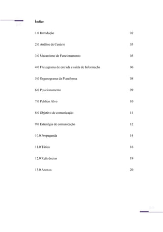 Índice
1.0 Introdução 02
2.0 Análise de Cenário 03
3.0 Mecanismo de Funcionamento 05
4.0 Fluxograma de entrada e saída de Informação 06
5.0 Organograma da Plataforma 08
6.0 Posicionamento 09
7.0 Publico Alvo 10
8.0 Objetivo de comunicação 11
9.0 Estratégia de comunicação 12
10.0 Propaganda 14
11.0 Tática 16
12.0 Referências 19
13.0 Anexos 20
 