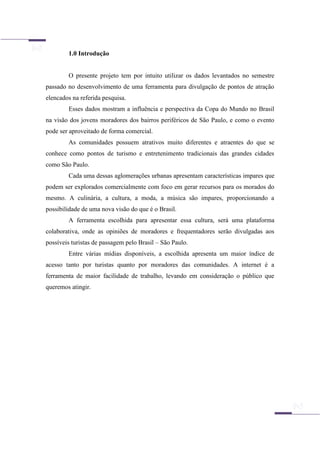 1.0 Introdução
O presente projeto tem por intuito utilizar os dados levantados no semestre
passado no desenvolvimento de uma ferramenta para divulgação de pontos de atração
elencados na referida pesquisa.
Esses dados mostram a influência e perspectiva da Copa do Mundo no Brasil
na visão dos jovens moradores dos bairros periféricos de São Paulo, e como o evento
pode ser aproveitado de forma comercial.
As comunidades possuem atrativos muito diferentes e atraentes do que se
conhece como pontos de turismo e entretenimento tradicionais das grandes cidades
como São Paulo.
Cada uma dessas aglomerações urbanas apresentam características impares que
podem ser explorados comercialmente com foco em gerar recursos para os morados do
mesmo. A culinária, a cultura, a moda, a música são impares, proporcionando a
possibilidade de uma nova visão do que é o Brasil.
A ferramenta escolhida para apresentar essa cultura, será uma plataforma
colaborativa, onde as opiniões de moradores e frequentadores serão divulgadas aos
possíveis turistas de passagem pelo Brasil – São Paulo.
Entre várias mídias disponíveis, a escolhida apresenta um maior índice de
acesso tanto por turistas quanto por moradores das comunidades. A internet é a
ferramenta de maior facilidade de trabalho, levando em consideração o público que
queremos atingir.
 