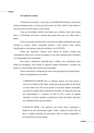 2.0 Análise de cenário
“O Brasil está na moda”, é assim que o site SEBRAE2014 define o interesse de
turistas estrangeiros para os eventos que irão ocorrer em 2014 e 2016. O site destaca os
locais que mais exercem atração a esses turistas.
Com sua diversidade cultural envolvendo som, culinária, moda entre outras
faces, a Comunidade tem muito a mostrar para quem busca um novo olhar sobre o
Brasil.
Como esses grupos culturais não se encaixam no padrão estabelecido por quem
comanda as maiores mídias, mostrando somente o lado obscuro desse cenário
classificando-os como grupos a parte da sociedade, ou os GUETOS.
Temos por expectativa alcançar altos índices de acessos, criando uma
valorização de status, pois os locais divulgados no site serão indicados pelos moradores
e/ou frequentadores da comunidade.
Para tornar a plataforma conhecida para o público alvo, utilizaremos duas
frentes de divulgação. Uma focada às empresas ligadas diretamente a recepção dos
turistas e a outra focando intervenções nas comunidades.
Nossa concorrência é composta por outros sites de pesquisa de entretenimento.
Abaixo as plataformas concorrentes:
1-SPHONESTA.COM.BR lista os melhores lugares com bons preços e
serviços na cidade de São Paulo, fortalecido pela percepção de São Paulo
ser uma cidade cara. Para enviar opinião é necessário cadastro antecipado,
que pode ser copiado direto do perfil do Facebook. As indicações são feitas
por frequentadores e a empresa só entra na lista a partir da segunda
indicação. O mesmo cadastro te proporciona sorteio de brindes, descontos
nos estabelecimentos que são listados;
2-CHECK-IN BEER é um aplicativo que indica bares, restaurantes e
choperias de uma determinada região. Tendo a opção de incluir fotos ou
dicas e também participar de promoções, além de poder compartilhar a
cerveja perfeita com seus amigos.
 