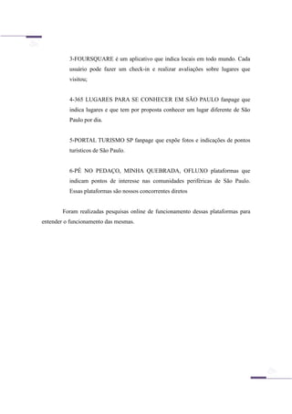 3-FOURSQUARE é um aplicativo que indica locais em todo mundo. Cada
usuário pode fazer um check-in e realizar avaliações sobre lugares que
visitou;
4-365 LUGARES PARA SE CONHECER EM SÃO PAULO fanpage que
indica lugares e que tem por proposta conhecer um lugar diferente de São
Paulo por dia.
5-PORTAL TURISMO SP fanpage que expõe fotos e indicações de pontos
turísticos de São Paulo.
6-PÉ NO PEDAÇO, MINHA QUEBRADA, OFLUXO plataformas que
indicam pontos de interesse nas comunidades periféricas de São Paulo.
Essas plataformas são nossos concorrentes diretos
Foram realizadas pesquisas online de funcionamento dessas plataformas para
entender o funcionamento das mesmas.
 