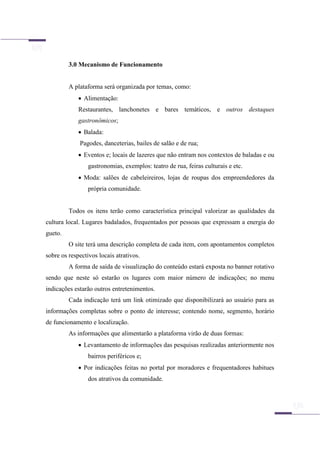 3.0 Mecanismo de Funcionamento
A plataforma será organizada por temas, como:
 Alimentação:
Restaurantes, lanchonetes e bares temáticos, e outros destaques
gastronômicos;
 Balada:
Pagodes, danceterias, bailes de salão e de rua;
 Eventos e; locais de lazeres que não entram nos contextos de baladas e ou
gastronomias, exemplos: teatro de rua, feiras culturais e etc.
 Moda: salões de cabeleireiros, lojas de roupas dos empreendedores da
própria comunidade.
Todos os itens terão como característica principal valorizar as qualidades da
cultura local. Lugares badalados, frequentados por pessoas que expressam a energia do
gueto.
O site terá uma descrição completa de cada item, com apontamentos completos
sobre os respectivos locais atrativos.
A forma de saída de visualização do conteúdo estará exposta no banner rotativo
sendo que neste só estarão os lugares com maior número de indicações; no menu
indicações estarão outros entretenimentos.
Cada indicação terá um link otimizado que disponibilizará ao usuário para as
informações completas sobre o ponto de interesse; contendo nome, segmento, horário
de funcionamento e localização.
As informações que alimentarão a plataforma virão de duas formas:
 Levantamento de informações das pesquisas realizadas anteriormente nos
bairros periféricos e;
 Por indicações feitas no portal por moradores e frequentadores habitues
dos atrativos da comunidade.
 