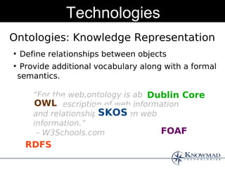 Technologies
Ontologies: Knowledge Representation
●
    Define relationships between objects
●
     Provide additional vocabulary along with a formal
    semantics.

        “For the web,ontology is about the Core
                                     Dublin
        OWL
        exact description of web information
                        SKOS
        and relationships between web
        information.”
         – W3Schools.com                FOAF
      RDFS
 