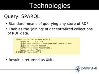 Technologies
Query: SPARQL
●
    Standard means of querying any store of RDF
●
     Enables the 'joining' of decentralized collections
    of RDF data.




●
    Result is returned as XML.
 
