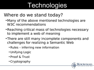 Technologies
Where do we stand today?
●
    Many of the above mentioned technologies are
    W3C recommendations
●
    Reaching critical mass of technologies necessary
    to implement a web of meaning
●
    There are still many incomplete components and
    challenges for realizing a Semantic Web
    ●
        Rules – inferring new information
    ●
        Unifying Logic
    ●
        Proof & Trust
    ●
        Cryptography
 