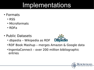 Implementations
●
    Formats
    ●
        RSS
    ●
        Microformats
    ●
        RDFa

●
    Public Datasets
    ●
        dbpedia – Wikipedia as RDF
    ●
        RDF Book Mashup – merges Amazon & Google data
    ●
        IngentaConnect – over 200 million bibliographic
        entries
 