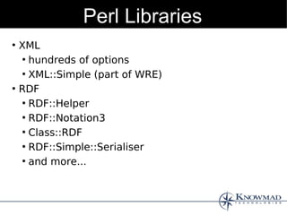 Perl Libraries
●
    XML
    ●
      hundreds of options
    ●
      XML::Simple (part of WRE)
●
    RDF
    ●
      RDF::Helper
    ●
      RDF::Notation3
    ●
      Class::RDF
    ●
      RDF::Simple::Serialiser
    ●
      and more...
 