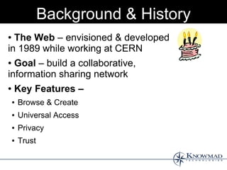 Background & History
● The Web – envisioned & developed
in 1989 while working at CERN
● Goal – build a collaborative,
information sharing network
●   Key Features –
    ●   Browse & Create
    ●   Universal Access
    ●   Privacy
    ●   Trust
 