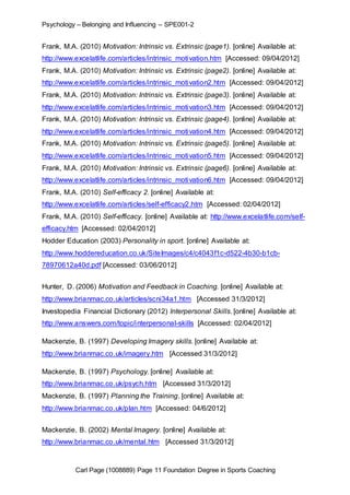 Psychology – Belonging and Influencing – SPE001-2 
Frank, M.A. (2010) Motivation: Intrinsic vs. Extrinsic (page1). [online] Available at: 
http://www.excelatlife.com/articles/intrinsic_motivation.htm [Accessed: 09/04/2012] 
Frank, M.A. (2010) Motivation: Intrinsic vs. Extrinsic (page2). [online] Available at: 
http://www.excelatlife.com/articles/intrinsic_motivation2.htm [Accessed: 09/04/2012] 
Frank, M.A. (2010) Motivation: Intrinsic vs. Extrinsic (page3). [online] Available at: 
http://www.excelatlife.com/articles/intrinsic_motivation3.htm [Accessed: 09/04/2012] 
Frank, M.A. (2010) Motivation: Intrinsic vs. Extrinsic (page4). [online] Available at: 
http://www.excelatlife.com/articles/intrinsic_motivation4.htm [Accessed: 09/04/2012] 
Frank, M.A. (2010) Motivation: Intrinsic vs. Extrinsic (page5). [online] Available at: 
http://www.excelatlife.com/articles/intrinsic_motivation5.htm [Accessed: 09/04/2012] 
Frank, M.A. (2010) Motivation: Intrinsic vs. Extrinsic (page6). [online] Available at: 
http://www.excelatlife.com/articles/intrinsic_motivation6.htm [Accessed: 09/04/2012] 
Frank, M.A. (2010) Self-efficacy 2. [online] Available at: 
http://www.excelatlife.com/articles/self-efficacy2.htm [Accessed: 02/04/2012] 
Frank, M.A. (2010) Self-efficacy. [online] Available at: http://www.excelatlife.com/self-efficacy. 
htm [Accessed: 02/04/2012] 
Hodder Education (2003) Personality in sport. [online] Available at: 
http://www.hoddereducation.co.uk/SiteImages/c4/c4043f1c-d522-4b30-b1cb- 
78970612a40d.pdf [Accessed: 03/06/2012] 
Hunter, D. (2006) Motivation and Feedback in Coaching. [online] Available at: 
http://www.brianmac.co.uk/articles/scni34a1.htm [Accessed 31/3/2012] 
Investopedia Financial Dictionary (2012) Interpersonal Skills. [online] Available at: 
http://www.answers.com/topic/interpersonal-skills [Accessed: 02/04/2012] 
Mackenzie, B. (1997) Developing Imagery skills. [online] Available at: 
http://www.brianmac.co.uk/imagery.htm [Accessed 31/3/2012] 
Mackenzie, B. (1997) Psychology. [online] Available at: 
http://www.brianmac.co.uk/psych.htm [Accessed 31/3/2012] 
Mackenzie, B. (1997) Planning the Training. [online] Available at: 
http://www.brianmac.co.uk/plan.htm [Accessed: 04/6/2012] 
Mackenzie, B. (2002) Mental Imagery. [online] Available at: 
http://www.brianmac.co.uk/mental.htm [Accessed 31/3/2012] 
Carl Page (1008889) Page 11 Foundation Degree in Sports Coaching 
 