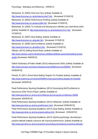Psychology – Belonging and Influencing – SPE001-2 
Mackenzie, B. (2003) Hints and Tips. [online] Available at: 
http://www.brianmac.co.uk/articles/scni4a7.htm [Accessed 31/3/2012] 
Mackenzie, B. (2003) Performance Profiling. [online] Available at: 
http://www.brianmac.co.uk/perprofile.htm [Accessed 31/3/2012] 
Mackenzie, B. (2003) To motivate and develop your athletes you need these skills. 
[online] Available at: http://www.brianmac.co.uk/articles/scni1a1.htm [Accessed 
31/3/2012] 
Mackenzie, B. (2007) Goal Setting. [online] Available at: 
http://www.brianmac.co.uk/goals.htm [Accessed 31/3/2012] 
Mackenzie, B. (2008) Self Confidence. [online] Available at: 
http://www.brianmac.co.uk/selfcon.htm [Accessed 31/3/2012] 
Olympic (2012) Setting Smart Goals. [online] Available at: 
http://www.olympic.org/content/olympic-athletes/athletes-space/tips/setting-smart-goals/ 
[Accessed: 04/6/2012] 
Oxford Dictionary of Public Health (2012) Interpersonal Skills. [online] Available at: 
http://www.answers.com/topic/interpersonal-skills#ixzz1wumW2Mc5 [Accessed: 
05/06/2012] 
Parrish, R. (2011) Smart Goal Setting Targets For Football. [online] Available at: 
http://www.livestrong.com/article/394663-smart-goal-setting-targets-for-football/ 
[Accessed: 04/6/2012] 
Peak Performance Sporting Excellence (2012) Developing Self Confidence to 
become an Elite Tennis Player. [online] Available at: 
http://www.pponline.co.uk/encyc/confidence-tennis-sports-confidence-39286 
[Accessed: 02/04/2012] 
Peak Performance Sporting Excellence (2012) Attribution. [online] Available at: 
http://www.pponline.co.uk/encyc/attribution.html [Accessed: 02/04/2012] 
Peak Performance Sporting Excellence (2012) Goal Setting. [online] Available at: 
http://www.pponline.co.uk/encyc/goal-setting.html [Accessed: 23/04/2012] 
Peak Performance Sporting Excellence (2012) Sports psychology: developing a 
positive attitude towards pressure will improve performance. [online] Available at: 
http://www.pponline.co.uk/encyc/sports-psychology-developing-a-positive-attitude- 
Carl Page (1008889) Page 12 Foundation Degree in Sports Coaching 
 