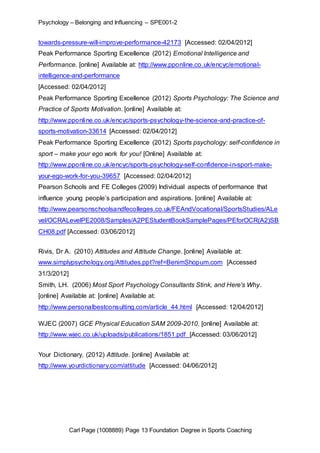 Psychology – Belonging and Influencing – SPE001-2 
towards-pressure-will-improve-performance-42173 [Accessed: 02/04/2012] 
Peak Performance Sporting Excellence (2012) Emotional Intelligence and 
Performance. [online] Available at: http://www.pponline.co.uk/encyc/emotional-intelligence- 
and-performance 
[Accessed: 02/04/2012] 
Peak Performance Sporting Excellence (2012) Sports Psychology: The Science and 
Practice of Sports Motivation. [online] Available at: 
http://www.pponline.co.uk/encyc/sports-psychology-the-science-and-practice-of-sports- 
motivation-33614 [Accessed: 02/04/2012] 
Peak Performance Sporting Excellence (2012) Sports psychology: self-confidence in 
sport – make your ego work for you! [Online] Available at: 
http://www.pponline.co.uk/encyc/sports-psychology-self-confidence-in-sport-make-your- 
ego-work-for-you-39657 [Accessed: 02/04/2012] 
Pearson Schools and FE Colleges (2009) Individual aspects of performance that 
influence young people’s participation and aspirations. [online] Available at: 
http://www.pearsonschoolsandfecolleges.co.uk/FEAndVocational/SportsStudies/ALe 
vel/OCRALevelPE2008/Samples/A2PEStudentBookSamplePages/PEforOCR(A2)SB 
CH08.pdf [Accessed: 03/06/2012] 
Rivis, Dr A. (2010) Attitudes and Attitude Change. [online] Available at: 
www.simplypsychology.org/Attitudes.ppt?ref=BenimShopum.com [Accessed 
31/3/2012] 
Smith, LH. (2006) Most Sport Psychology Consultants Stink, and Here's Why. 
[online] Available at: [online] Available at: 
http://www.personalbestconsulting.com/article_44.html [Accessed: 12/04/2012] 
WJEC (2007) GCE Physical Education SAM 2009-2010. [online] Available at: 
http://www.wjec.co.uk/uploads/publications/1851.pdf [Accessed: 03/06/2012] 
Your Dictionary, (2012) Attitude. [online] Available at: 
http://www.yourdictionary.com/attitude [Accessed: 04/06/2012] 
Carl Page (1008889) Page 13 Foundation Degree in Sports Coaching 
 