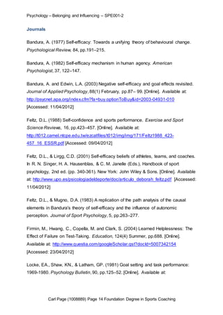 Psychology – Belonging and Influencing – SPE001-2 
Carl Page (1008889) Page 14 Foundation Degree in Sports Coaching 
Journals 
Bandura, A. (1977) Self-efficacy: Towards a unifying theory of behavioural change. 
Psychological Review, 84, pp.191–215. 
Bandura, A. (1982) Self-efficacy mechanism in human agency. American 
Psychologist, 37, 122–147. 
Bandura, A. and Edwin, L.A. (2003) Negative self-efficacy and goal effects revisited. 
Journal of Applied Psychology, 88(1) February, pp.87– 99. [Online]. Available at: 
http://psycnet.apa.org/index.cfm?fa=buy.optionToBuy&id=2003-04931-010 
[Accessed: 11/04/2012] 
Feltz, D.L. (1988) Self-confidence and sports performance. Exercise and Sport 
Science Reviews, 16, pp.423–457. [Online]. Available at: 
http://t012.camel.ntcpe.edu.tw/ezcatfiles/t012/img/img/171/Feltz1988_423- 
457_16_ESSR.pdf [Accessed: 09/04/2012] 
Feltz, D.L., & Lirgg, C.D. (2001) Self-efficacy beliefs of athletes, teams, and coaches. 
In R. N. Singer, H. A. Hausenblas, & C. M. Janelle (Eds.), Handbook of sport 
psychology, 2nd ed. (pp. 340-361). New York: John Wiley & Sons. [Online]. Available 
at: http://www.upo.es/psicologiadeldeporte/doc/articulo_deborah_feltz.pdf [Accessed: 
11/04/2012] 
Feltz, D.L., & Mugno, D.A. (1983) A replication of the path analysis of the causal 
elements in Bandura's theory of self-efficacy and the influence of autonomic 
perception. Journal of Sport Psychology, 5, pp.263–277. 
Firmin, M., Hwang, C., Copella, M. and Clark, S. (2004) Learned Helplessness: The 
Effect of Failure on Test-Taking. Education, 124(4) Summer, pp.688. [Online]. 
Available at: http://www.questia.com/googleScholar.qst?docId=5007342154 
[Accessed: 23/04/2012] 
Locke, EA., Shaw, KN., & Latham, GP. (1981) Goal setting and task performance: 
1969-1980. Psychology Bulletin, 90, pp.125–52. [Online]. Available at: 
 