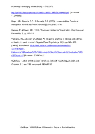 Psychology – Belonging and Influencing – SPE001-2 
http://garfield.library.upenn.edu/classics1992/A1992JE41500001.pdf [Accessed: 
11/04/2012] 
Mayer, J.D., Roberts, S.D., & Barsade, S.G. (2008). Human abilities: Emotional 
intelligence. Annual Review of Psychology, 59, pp.507–536. 
Salovey, P. & Mayer, J.D. (1990) "Emotional intelligence" Imagination, Cognition, and 
Personality, 9, pp.185-211. 
Vallerand, RJ., & Losier, GF. (1999): An integrative analysis of intrinsic and extrinsic 
motivation in sport. Journal of Applied Sport Psychology, 11(1), pp.142– 169. 
[Online]. Available at: https://breo.beds.ac.uk/bbcswebdav/courses/11- 
12TYFISPE001- 
2/Integrative%20analysis%20of%20intrinsic%20and%20extrinsic%20motivation%20i 
n%20sport.pdf [Accessed: 23/04/2012] 
Wylleman, P. et al. (2004) Career Transitions in Sport. Psychology of Sport and 
Exercise, 5(1), pp. 7-20 [Accessed: 04/06/2012] 
Carl Page (1008889) Page 15 Foundation Degree in Sports Coaching 

